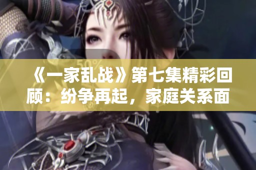 《一家乱战》第七集精彩回顾：纷争再起，家庭关系面临考验
