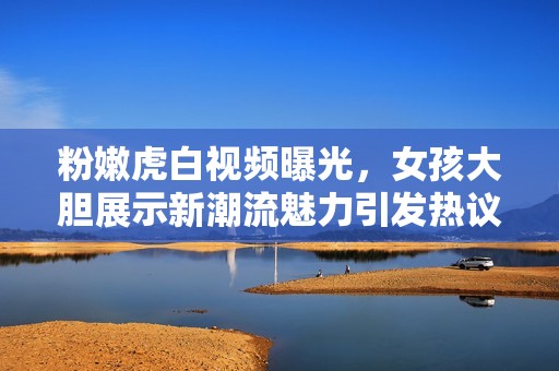 粉嫩虎白视频曝光，女孩大胆展示新潮流魅力引发热议