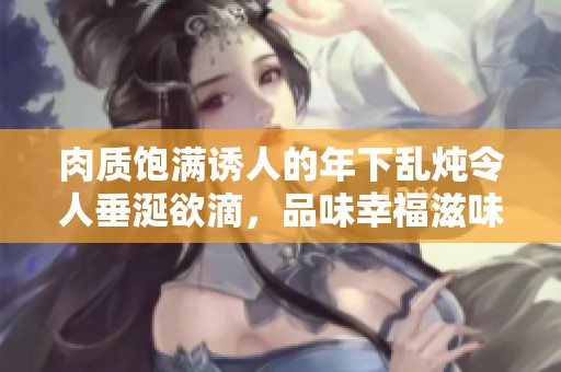 肉质饱满诱人的年下乱炖令人垂涎欲滴，品味幸福滋味新体验