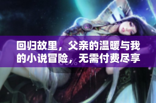 回归故里，父亲的温暖与我的小说冒险，无需付费尽享精彩故事