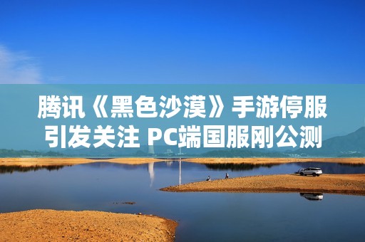 腾讯《黑色沙漠》手游停服引发关注 PC端国服刚公测不久