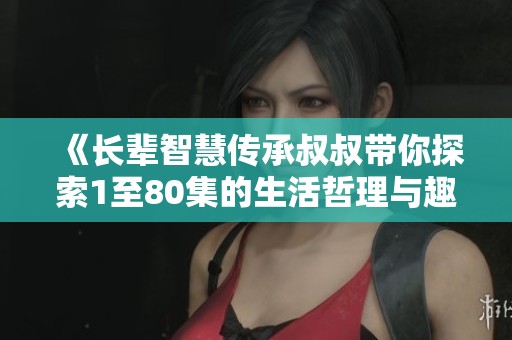 《长辈智慧传承叔叔带你探索1至80集的生活哲理与趣味》