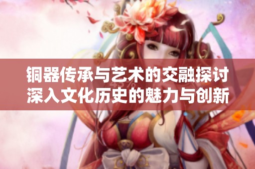 铜器传承与艺术的交融探讨深入文化历史的魅力与创新之路