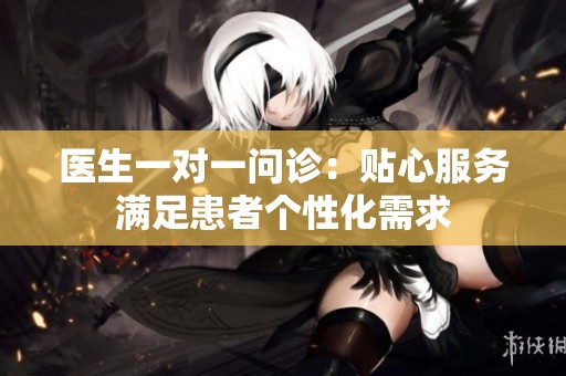 医生一对一问诊：贴心服务满足患者个性化需求