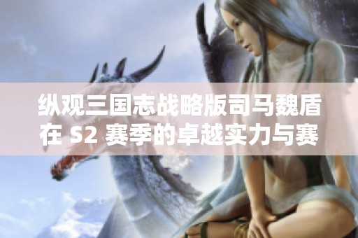 纵观三国志战略版司马魏盾在 S2 赛季的卓越实力与赛事表现解析