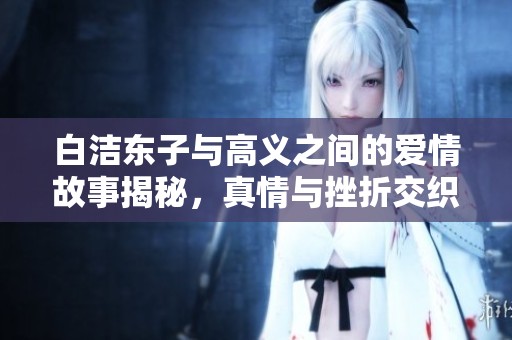 白洁东子与高义之间的爱情故事揭秘，真情与挫折交织的动人旅程