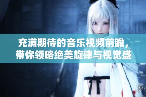 充满期待的音乐视频前瞻，带你领略绝美旋律与视觉盛宴的独特魅力