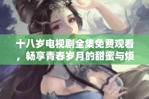 十八岁电视剧全集免费观看，畅享青春岁月的甜蜜与烦恼