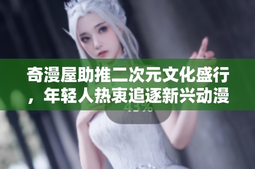奇漫屋助推二次元文化盛行，年轻人热衷追逐新兴动漫潮流