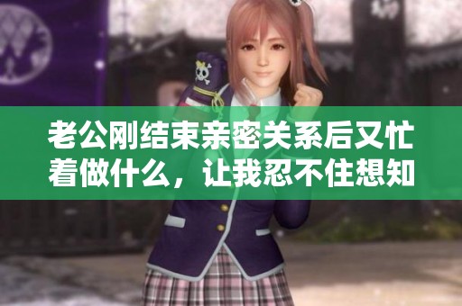老公刚结束亲密关系后又忙着做什么，让我忍不住想知道的事情
