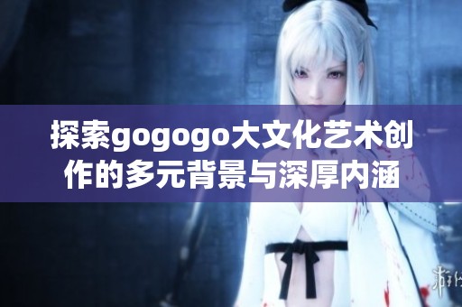 探索gogogo大文化艺术创作的多元背景与深厚内涵