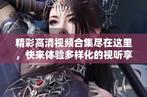 精彩高清视频合集尽在这里，快来体验多样化的视听享受与乐趣
