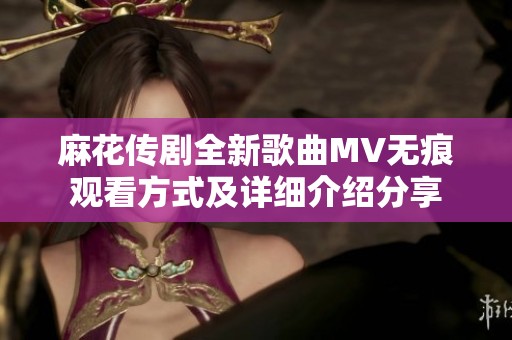 麻花传剧全新歌曲MV无痕观看方式及详细介绍分享