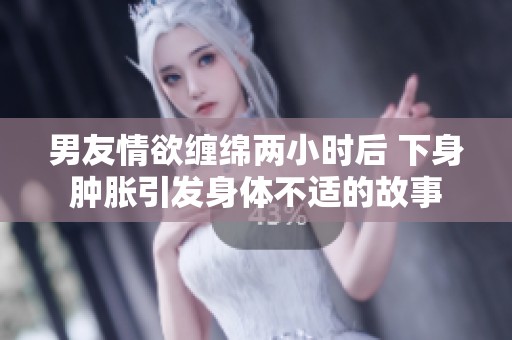 男友情欲缠绵两小时后 下身肿胀引发身体不适的故事