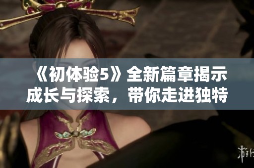 《初体验5》全新篇章揭示成长与探索，带你走进独特的冒险旅程