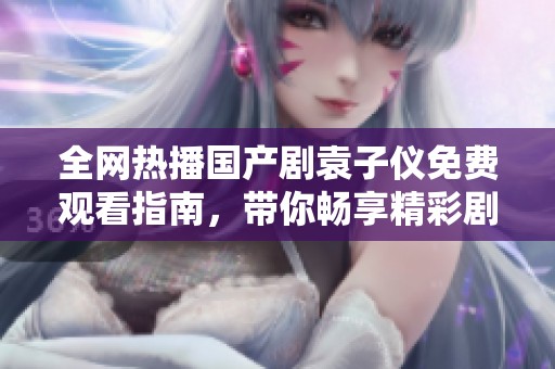 全网热播国产剧袁子仪免费观看指南，带你畅享精彩剧情与爱豆风采