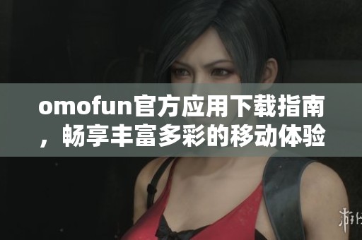 omofun官方应用下载指南，畅享丰富多彩的移动体验与服务