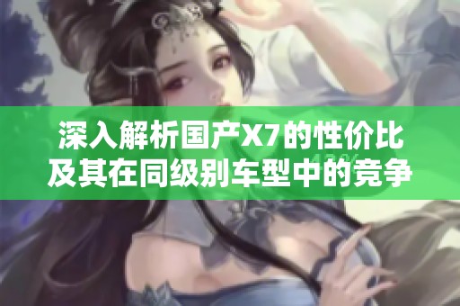 深入解析国产X7的性价比及其在同级别车型中的竞争力与优势