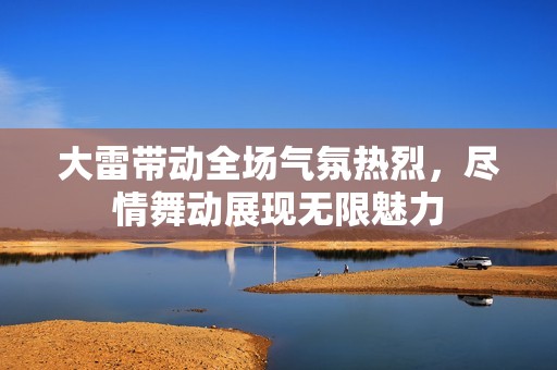 大雷带动全场气氛热烈，尽情舞动展现无限魅力