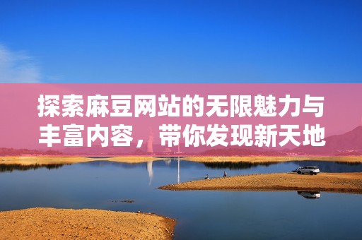 探索麻豆网站的无限魅力与丰富内容，带你发现新天地