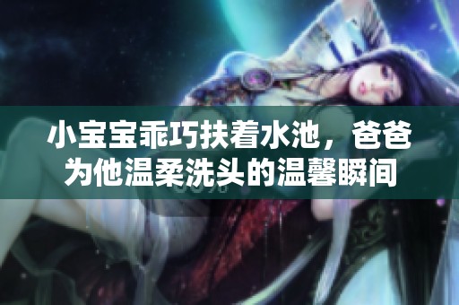 小宝宝乖巧扶着水池，爸爸为他温柔洗头的温馨瞬间