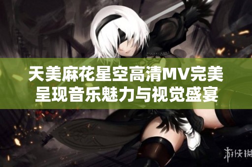 天美麻花星空高清MV完美呈现音乐魅力与视觉盛宴