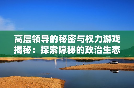 高层领导的秘密与权力游戏揭秘：探索隐秘的政治生态与潜规则