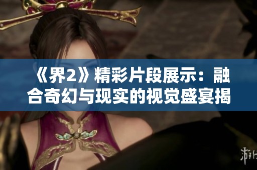 《界2》精彩片段展示：融合奇幻与现实的视觉盛宴揭秘