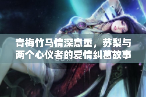 青梅竹马情深意重，苏梨与两个心仪者的爱情纠葛故事