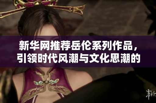 新华网推荐岳伦系列作品，引领时代风潮与文化思潮的交汇点