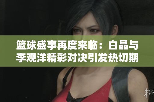 篮球盛事再度来临：白晶与李观洋精彩对决引发热切期待