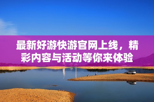 最新好游快游官网上线，精彩内容与活动等你来体验