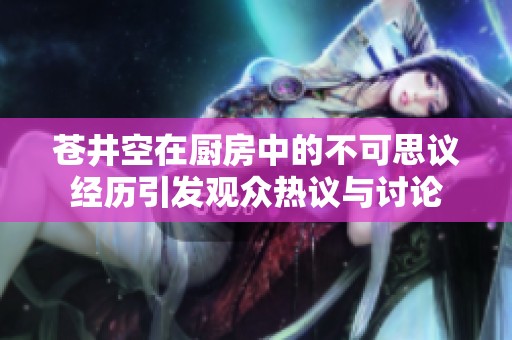 苍井空在厨房中的不可思议经历引发观众热议与讨论