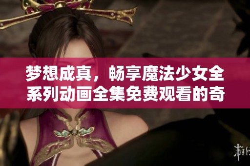 梦想成真，畅享魔法少女全系列动画全集免费观看的奇幻之旅