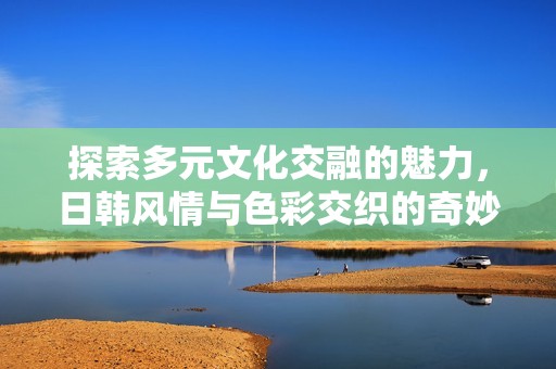 探索多元文化交融的魅力，日韩风情与色彩交织的奇妙之旅