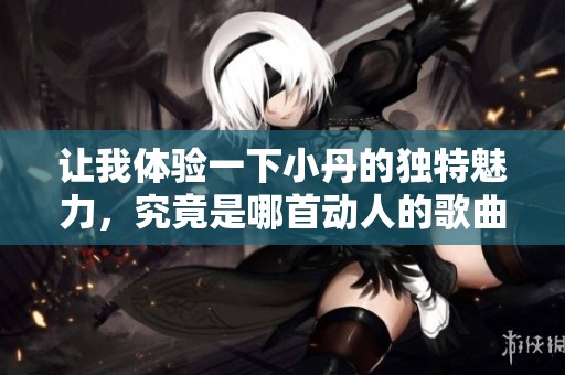 让我体验一下小丹的独特魅力，究竟是哪首动人的歌曲呢