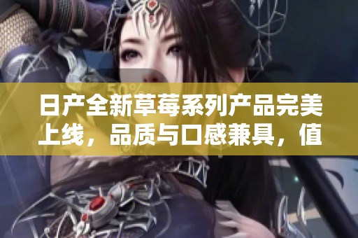日产全新草莓系列产品完美上线，品质与口感兼具，值得期待