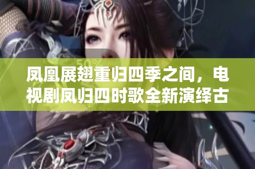 凤凰展翅重归四季之间，电视剧凤归四时歌全新演绎古典爱情故事