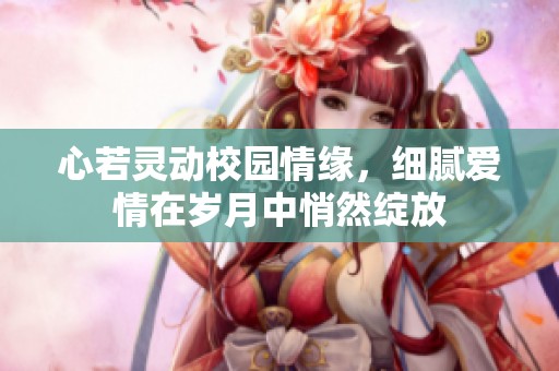 心若灵动校园情缘，细腻爱情在岁月中悄然绽放