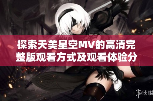 探索天美星空MV的高清完整版观看方式及观看体验分享
