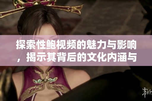 探索性鲍视频的魅力与影响，揭示其背后的文化内涵与社会反响