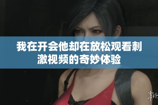 我在开会他却在放松观看刺激视频的奇妙体验