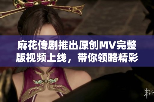 麻花传剧推出原创MV完整版视频上线，带你领略精彩剧本花样风格