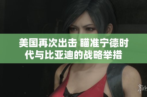 美国再次出击 瞄准宁德时代与比亚迪的战略举措