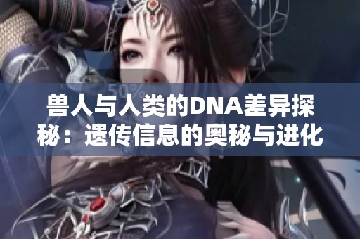 兽人与人类的DNA差异探秘：遗传信息的奥秘与进化之路
