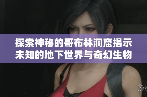 探索神秘的哥布林洞窟揭示未知的地下世界与奇幻生物