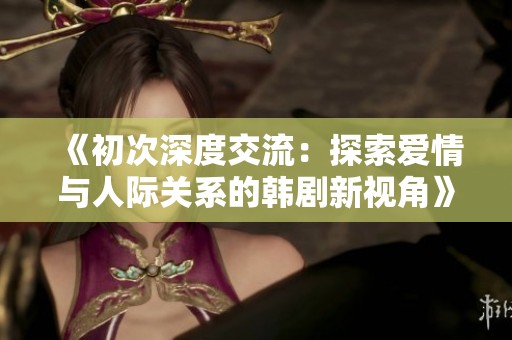 《初次深度交流：探索爱情与人际关系的韩剧新视角》