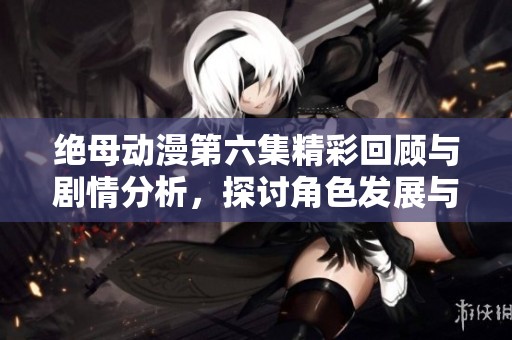 绝母动漫第六集精彩回顾与剧情分析，探讨角色发展与情感纠葛