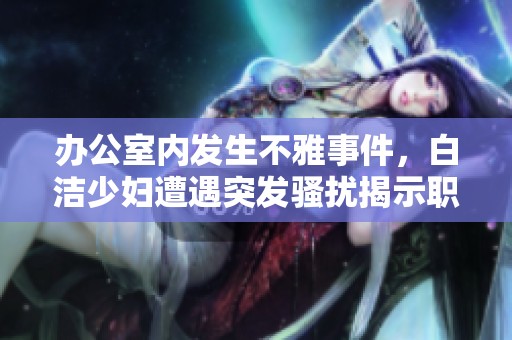 办公室内发生不雅事件，白洁少妇遭遇突发骚扰揭示职场隐忧