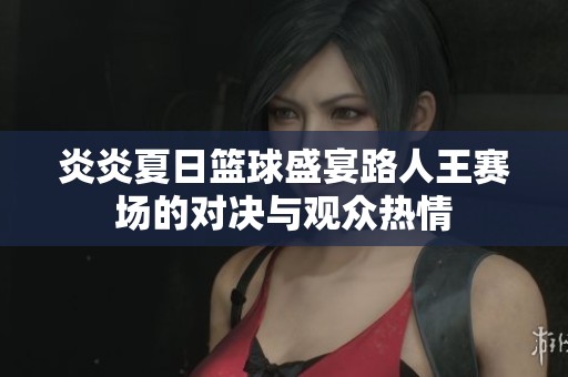 炎炎夏日篮球盛宴路人王赛场的对决与观众热情